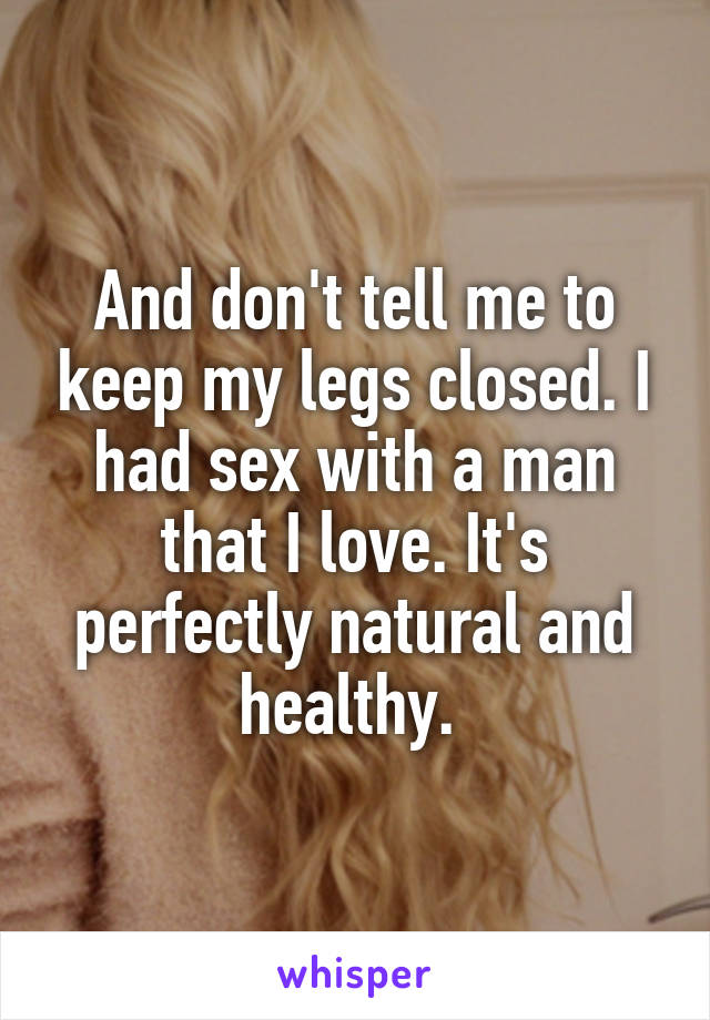 And don't tell me to keep my legs closed. I had sex with a man that I love. It's perfectly natural and healthy. 