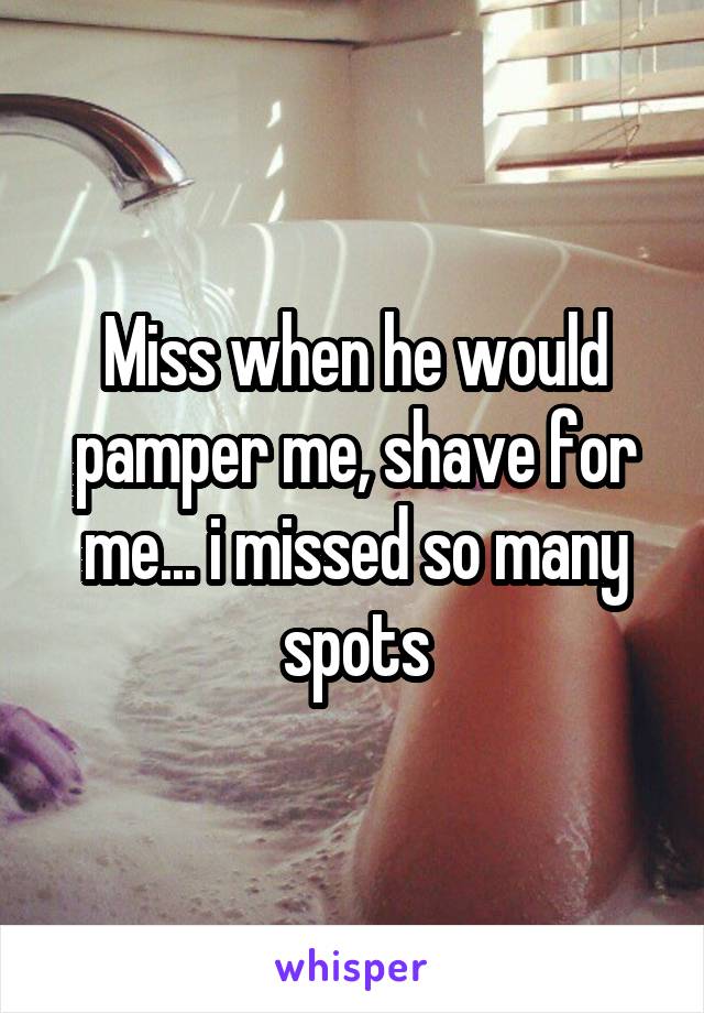 Miss when he would pamper me, shave for me... i missed so many spots