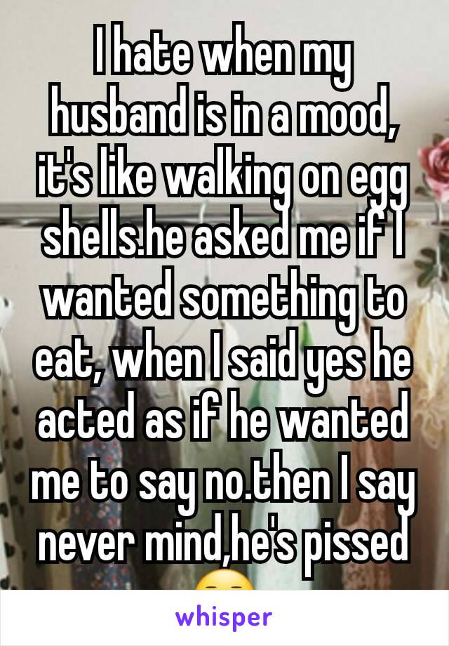 I hate when my husband is in a mood, it's like walking on egg shells.he asked me if I wanted something to eat, when I said yes he acted as if he wanted me to say no.then I say never mind,he's pissed😑