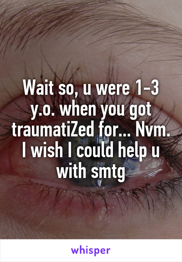 Wait so, u were 1-3 y.o. when you got traumatiZed for... Nvm. I wish I could help u with smtg