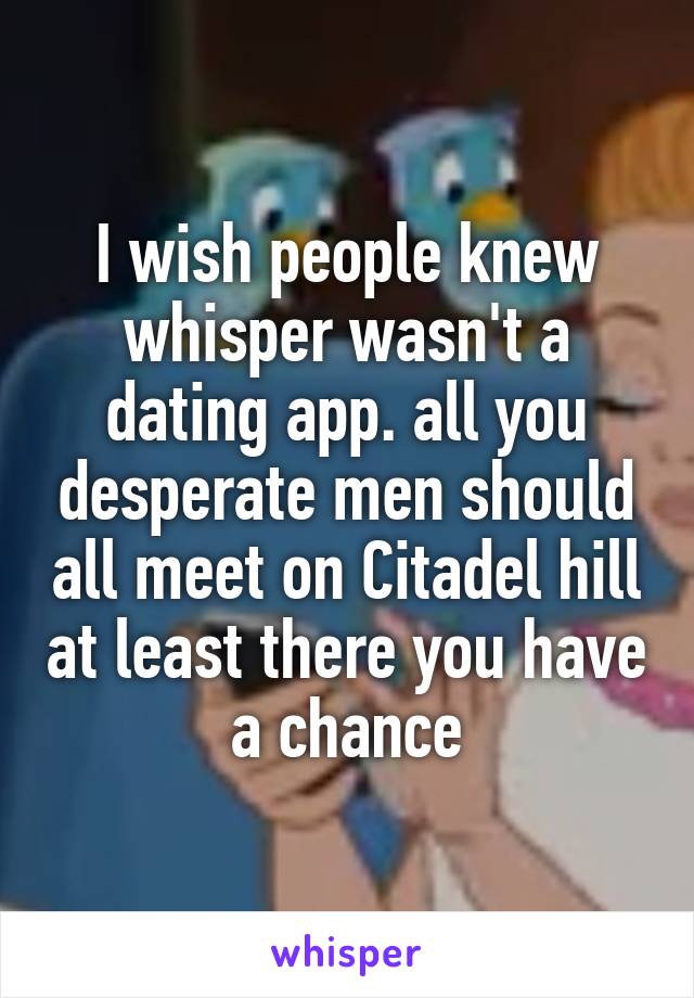 I wish people knew whisper wasn't a dating app. all you desperate men should all meet on Citadel hill at least there you have a chance