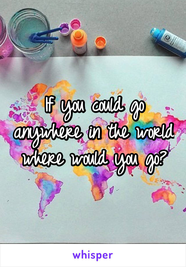 If you could go anywhere in the world where would you go?