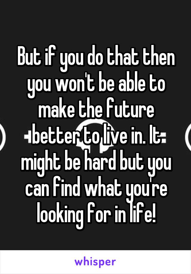 But if you do that then you won't be able to make the future better to live in. It might be hard but you can find what you're looking for in life!