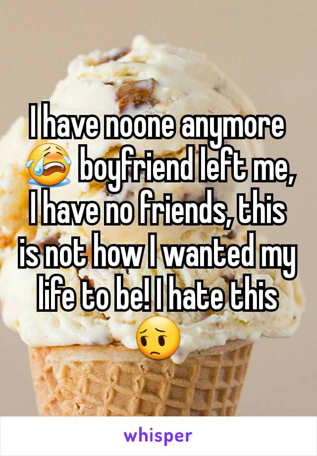 I have noone anymore😭 boyfriend left me, I have no friends, this is not how I wanted my life to be! I hate this😔