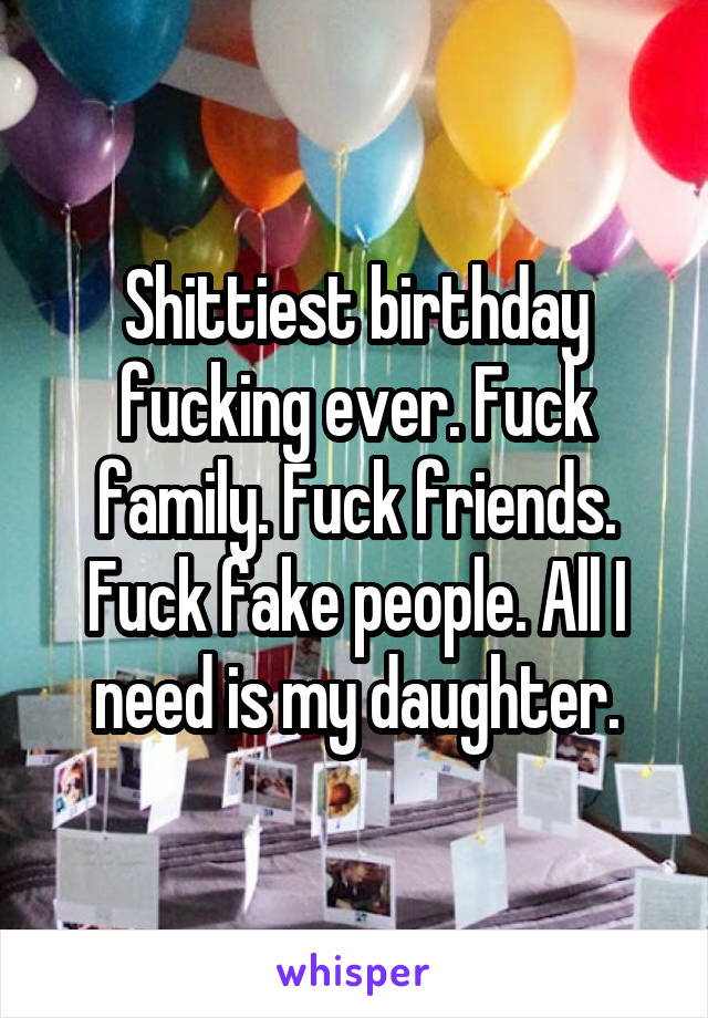 Shittiest birthday fucking ever. Fuck family. Fuck friends. Fuck fake people. All I need is my daughter.