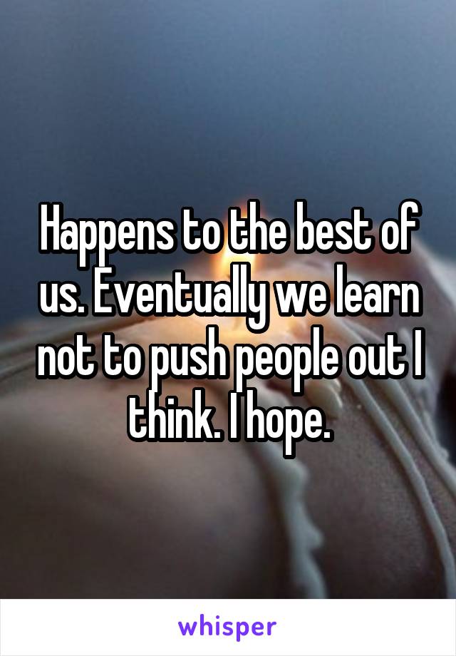 Happens to the best of us. Eventually we learn not to push people out I think. I hope.