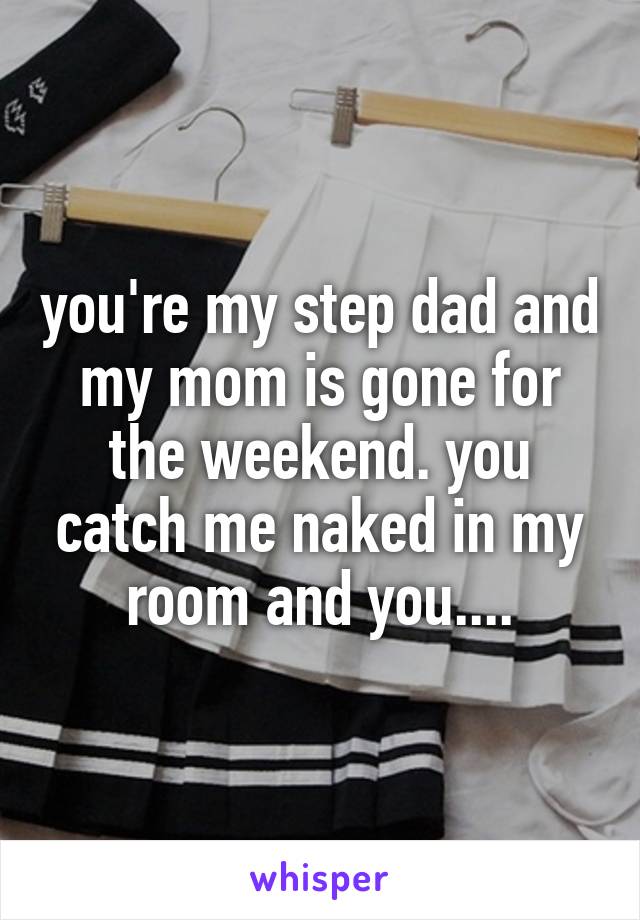 you're my step dad and my mom is gone for the weekend. you catch me naked in my room and you....