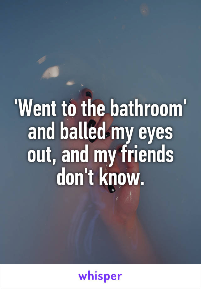 'Went to the bathroom' and balled my eyes out, and my friends don't know.