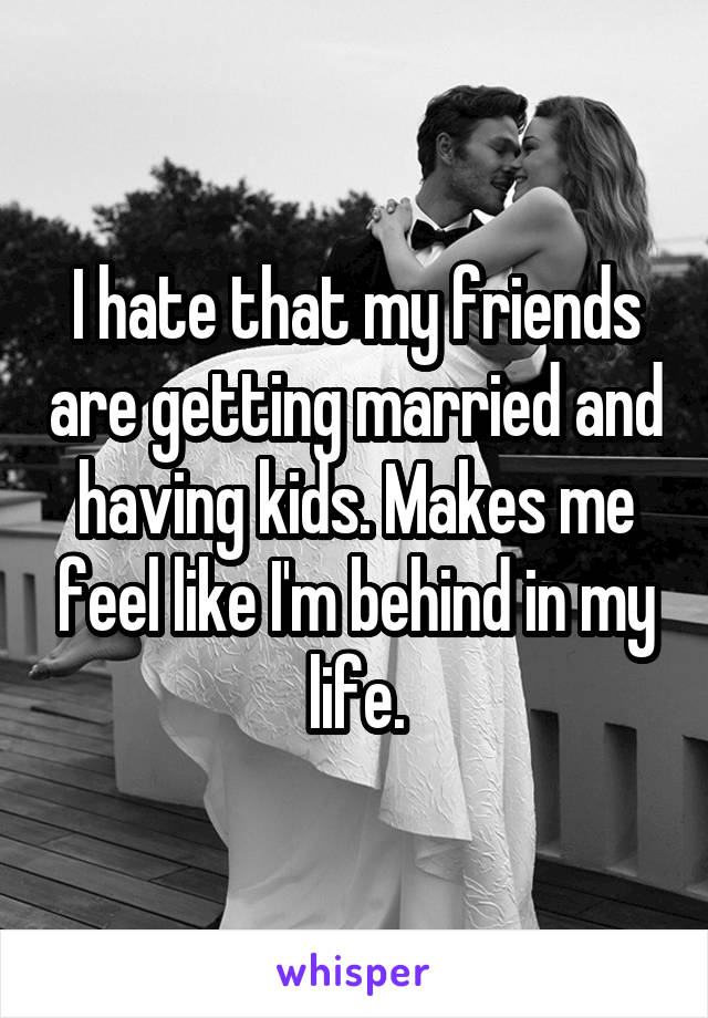 I hate that my friends are getting married and having kids. Makes me feel like I'm behind in my life.