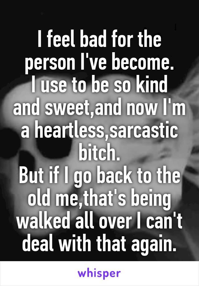 I feel bad for the person I've become.
I use to be so kind and sweet,and now I'm a heartless,sarcastic bitch.
But if I go back to the old me,that's being walked all over I can't deal with that again.