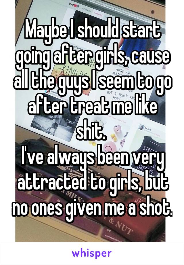 Maybe I should start going after girls, cause all the guys I seem to go after treat me like shit. 
I've always been very attracted to girls, but no ones given me a shot. 