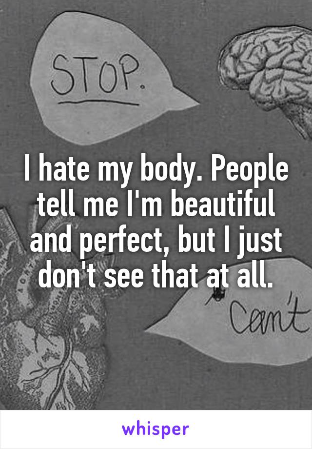 I hate my body. People tell me I'm beautiful and perfect, but I just don't see that at all.