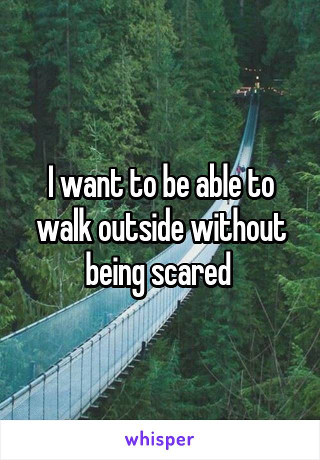 I want to be able to walk outside without being scared 