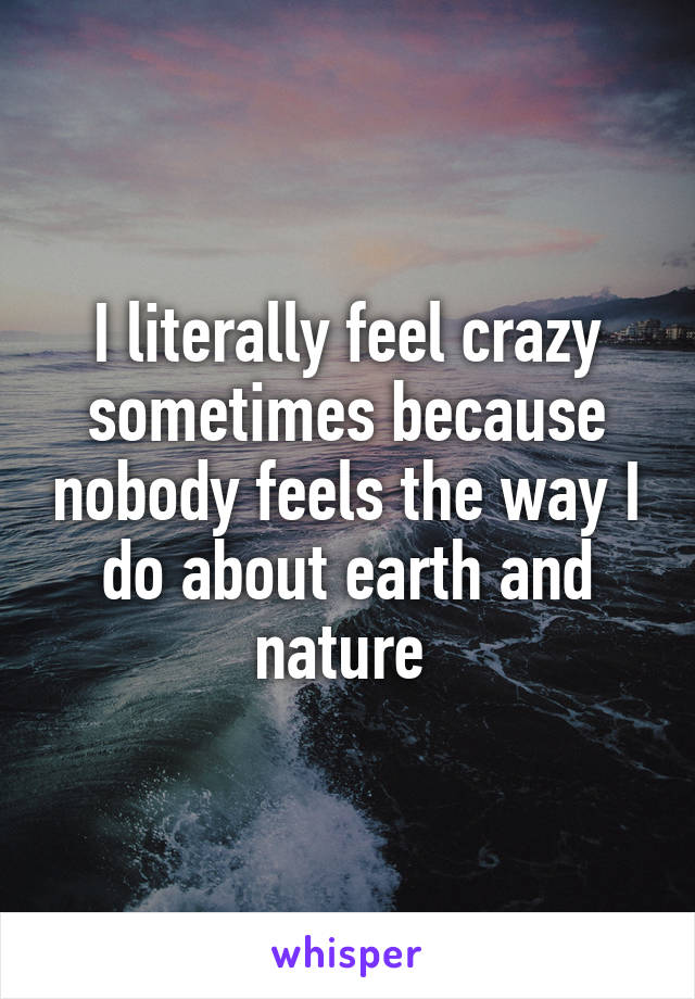 I literally feel crazy sometimes because nobody feels the way I do about earth and nature 