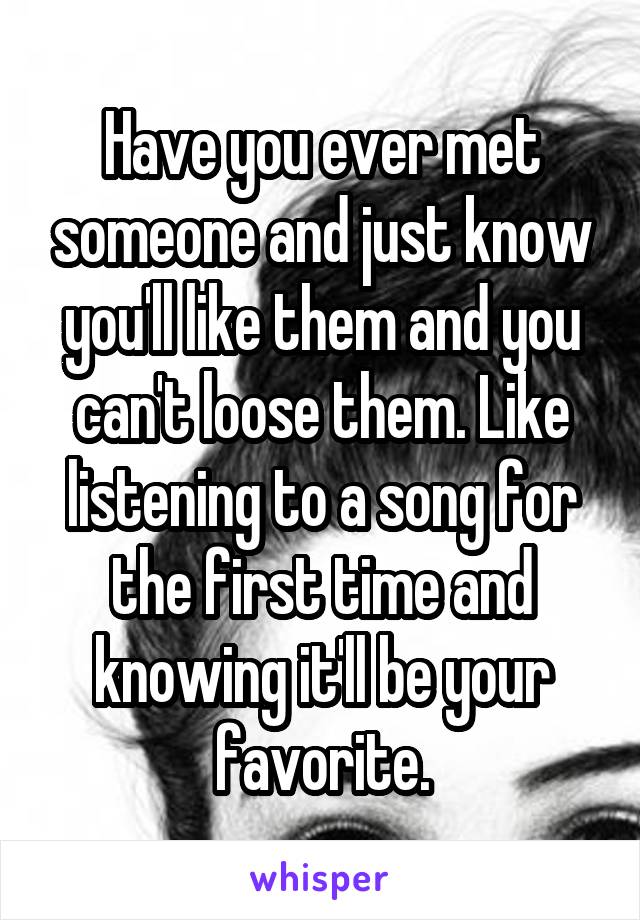 Have you ever met someone and just know you'll like them and you can't loose them. Like listening to a song for the first time and knowing it'll be your favorite.