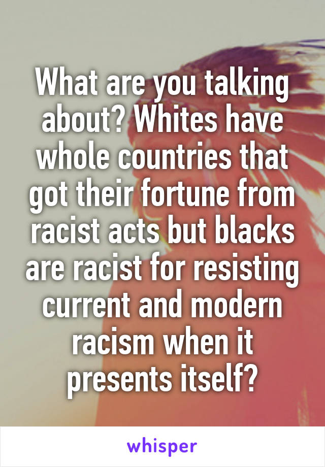 What are you talking about? Whites have whole countries that got their fortune from racist acts but blacks are racist for resisting current and modern racism when it presents itself?