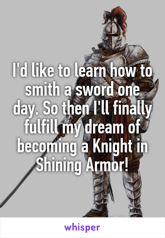 I'd like to learn how to smith a sword one day. So then I'll finally fulfill my dream of becoming a Knight in Shining Armor!