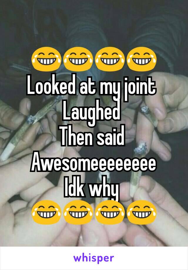 😂😂😂😂
Looked at my joint 
Laughed 
Then said 
Awesomeeeeeeee
Idk why 
😂😂😂😂