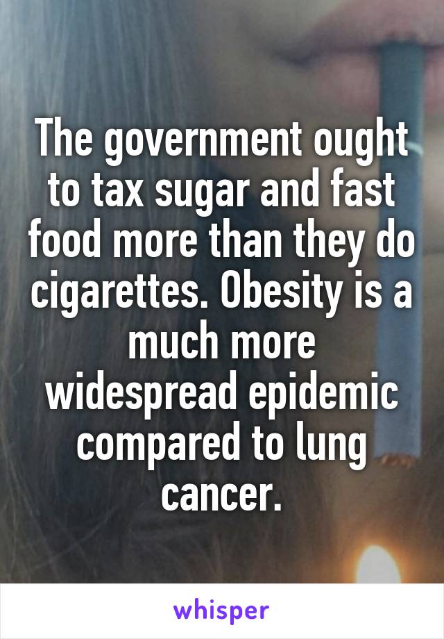 The government ought to tax sugar and fast food more than they do cigarettes. Obesity is a much more widespread epidemic compared to lung cancer.