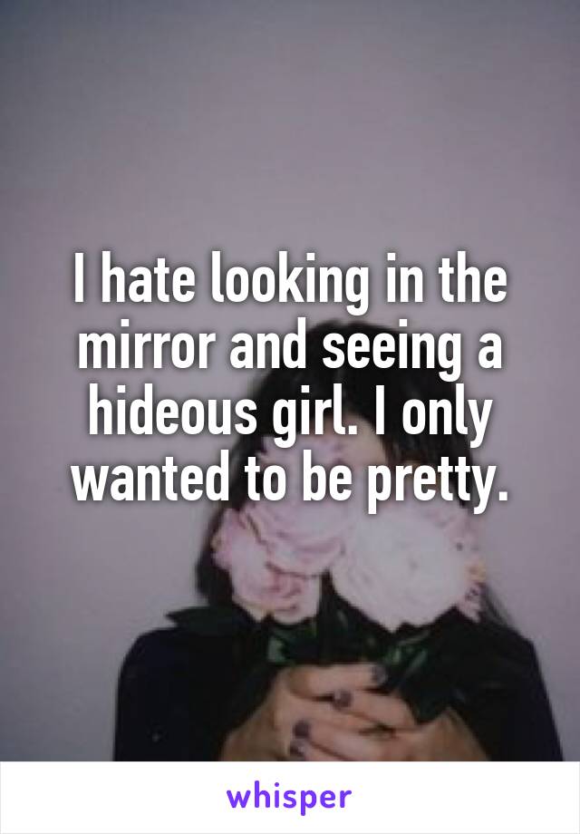 I hate looking in the mirror and seeing a hideous girl. I only wanted to be pretty.
