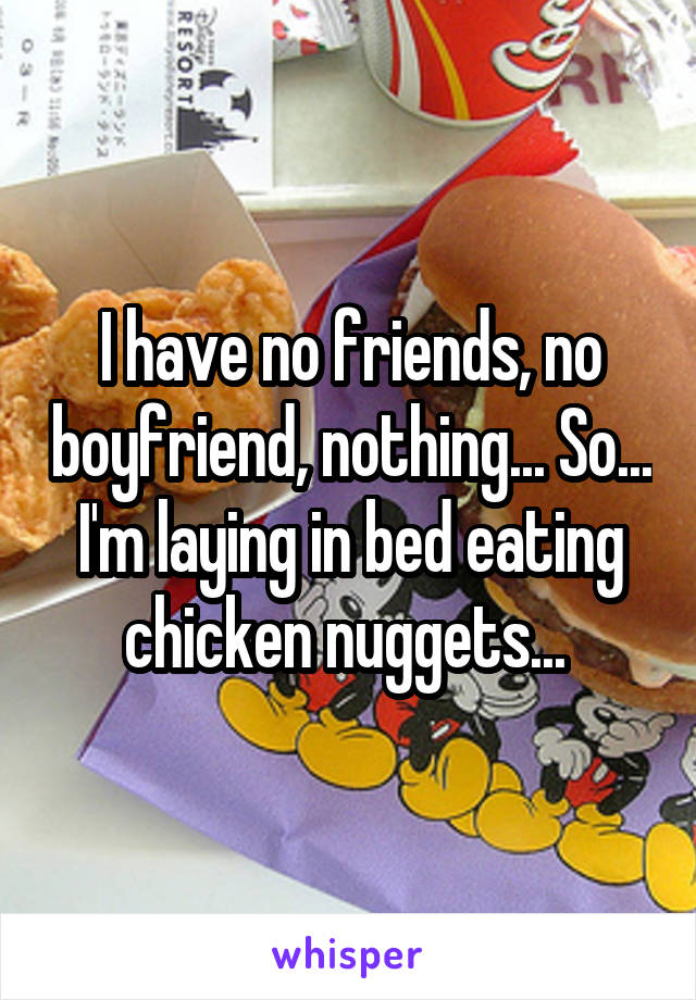 I have no friends, no boyfriend, nothing... So... I'm laying in bed eating chicken nuggets... 