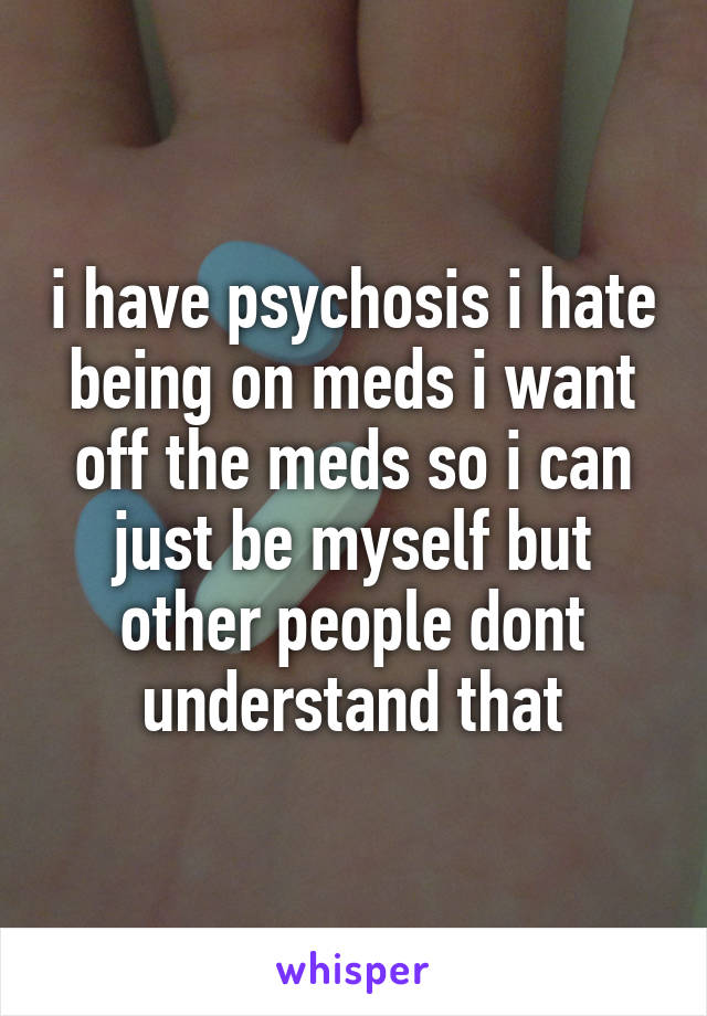 i have psychosis i hate being on meds i want off the meds so i can just be myself but other people dont understand that