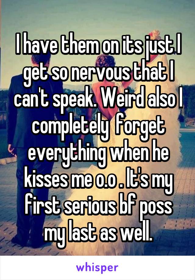 I have them on its just I get so nervous that I can't speak. Weird also I completely  forget everything when he kisses me o.o . It's my first serious bf poss my last as well.