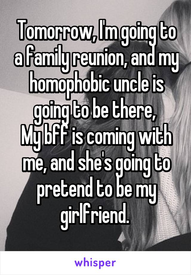 Tomorrow, I'm going to a family reunion, and my homophobic uncle is going to be there, 
My bff is coming with me, and she's going to pretend to be my girlfriend. 
