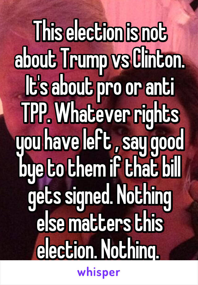 This election is not about Trump vs Clinton. It's about pro or anti TPP. Whatever rights you have left , say good bye to them if that bill gets signed. Nothing else matters this election. Nothing. 