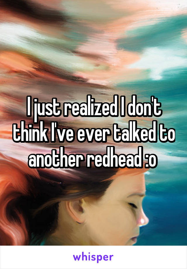 I just realized I don't think I've ever talked to another redhead :o 