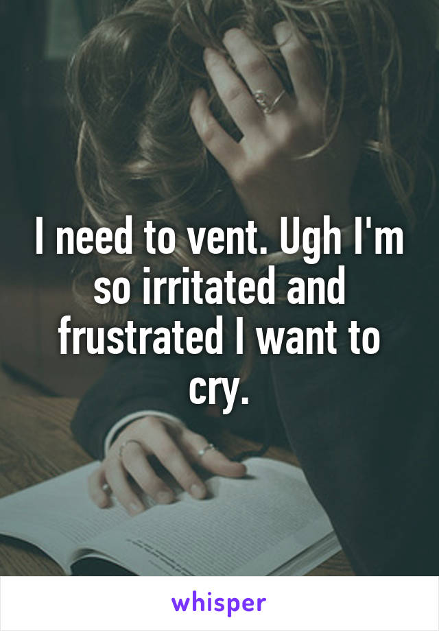 I need to vent. Ugh I'm so irritated and frustrated I want to cry.