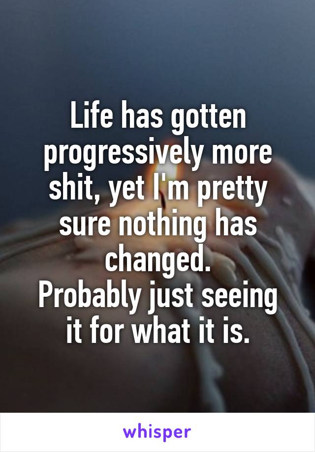 Life has gotten progressively more shit, yet I'm pretty sure nothing has changed.
Probably just seeing it for what it is.