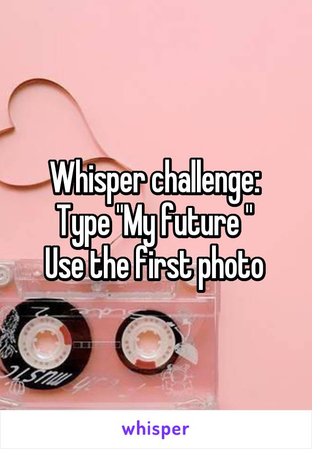 Whisper challenge: 
Type "My future " 
Use the first photo 