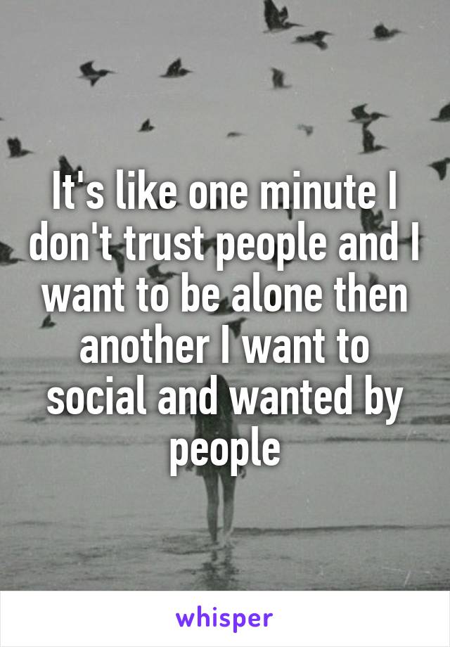 It's like one minute I don't trust people and I want to be alone then another I want to social and wanted by people