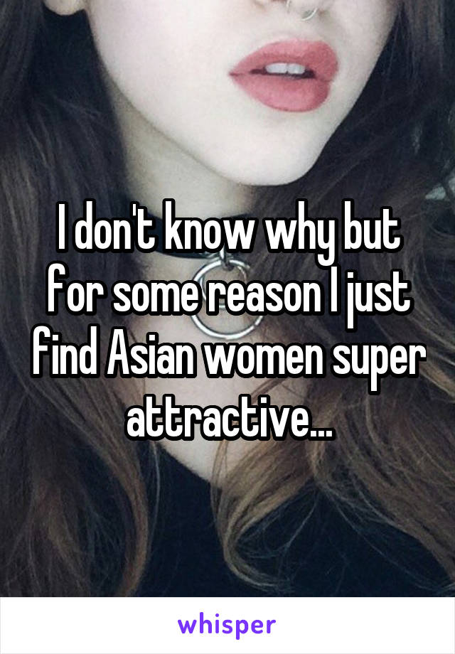 I don't know why but for some reason I just find Asian women super attractive...