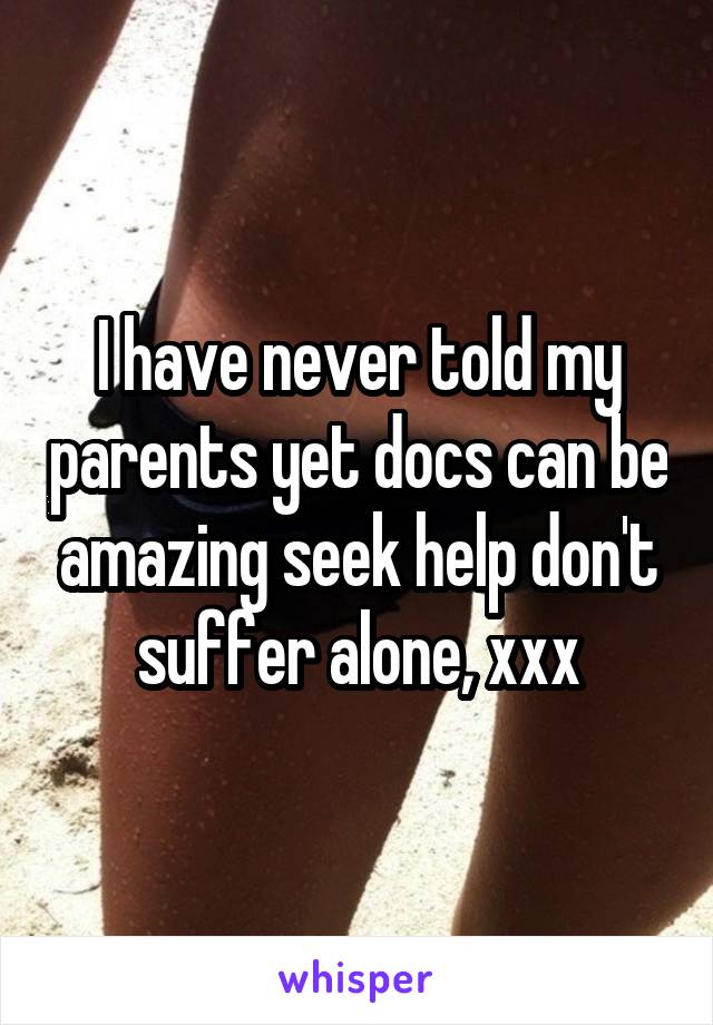 I have never told my parents yet docs can be amazing seek help don't suffer alone, xxx