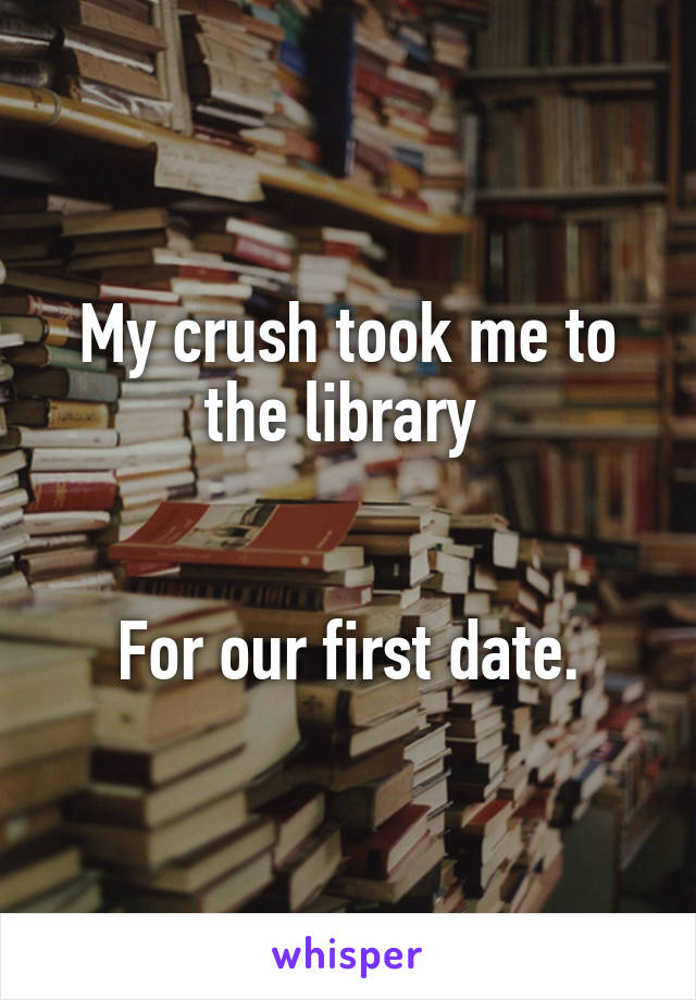 My crush took me to the library 


For our first date.