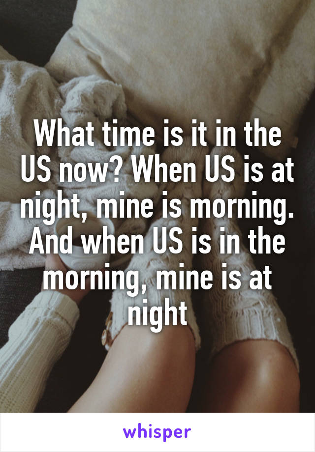 What time is it in the US now? When US is at night, mine is morning. And when US is in the morning, mine is at night