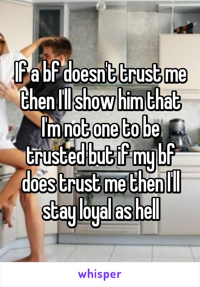 If a bf doesn't trust me then I'll show him that I'm not one to be trusted but if my bf does trust me then I'll stay loyal as hell