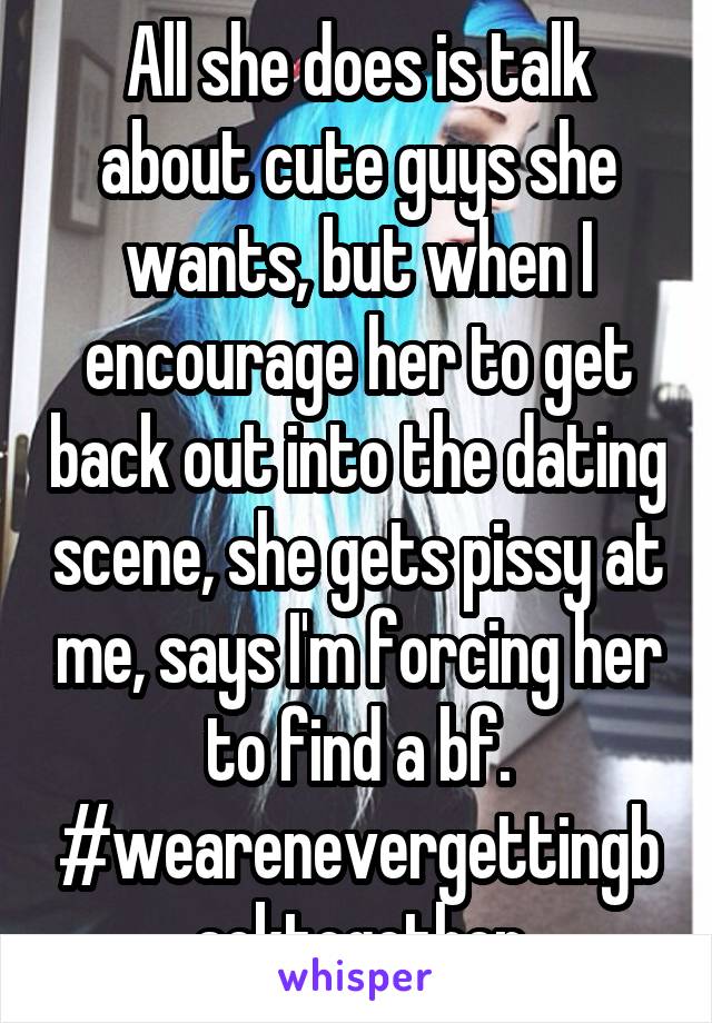 All she does is talk about cute guys she wants, but when I encourage her to get back out into the dating scene, she gets pissy at me, says I'm forcing her to find a bf. #wearenevergettingbacktogether