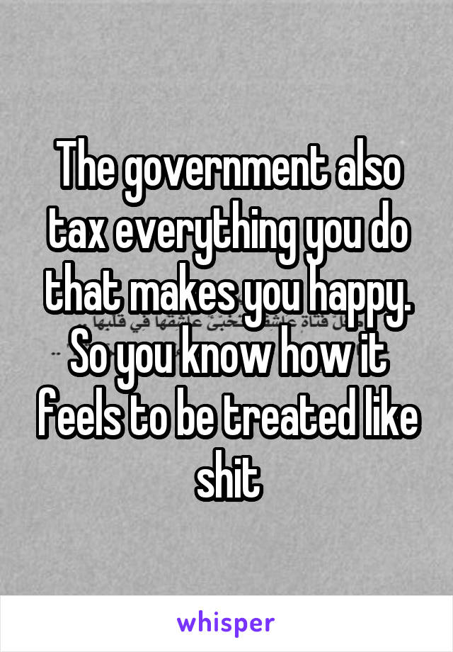 The government also tax everything you do that makes you happy. So you know how it feels to be treated like shit