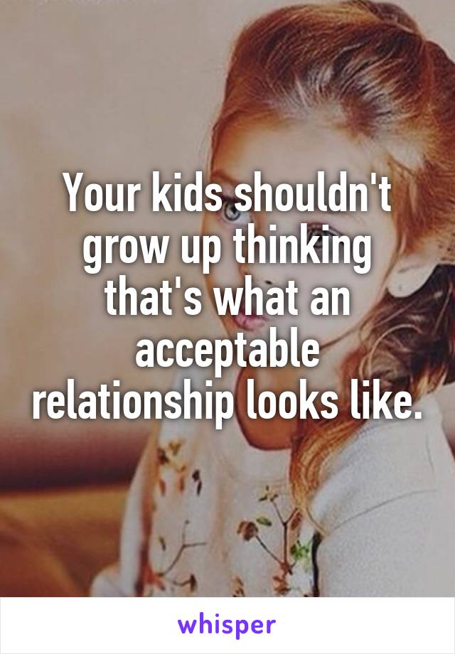 Your kids shouldn't grow up thinking that's what an acceptable relationship looks like. 