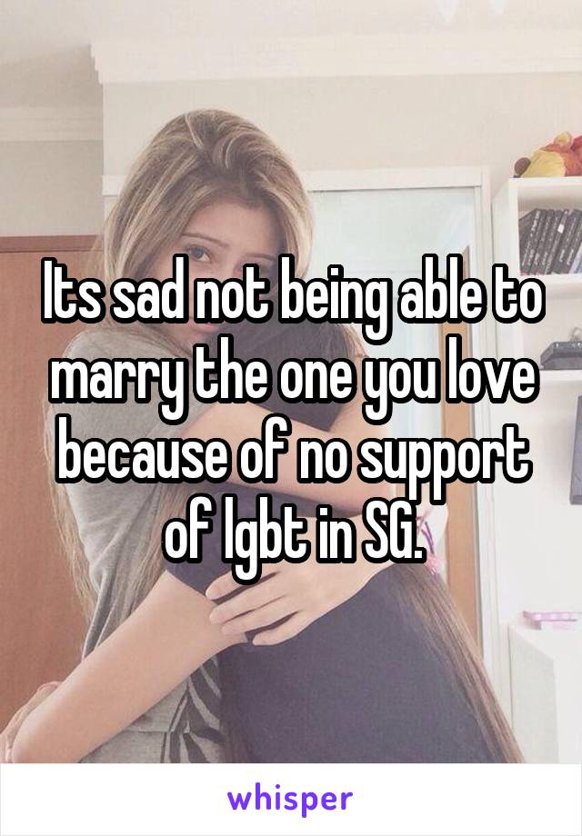 Its sad not being able to marry the one you love because of no support of lgbt in SG.