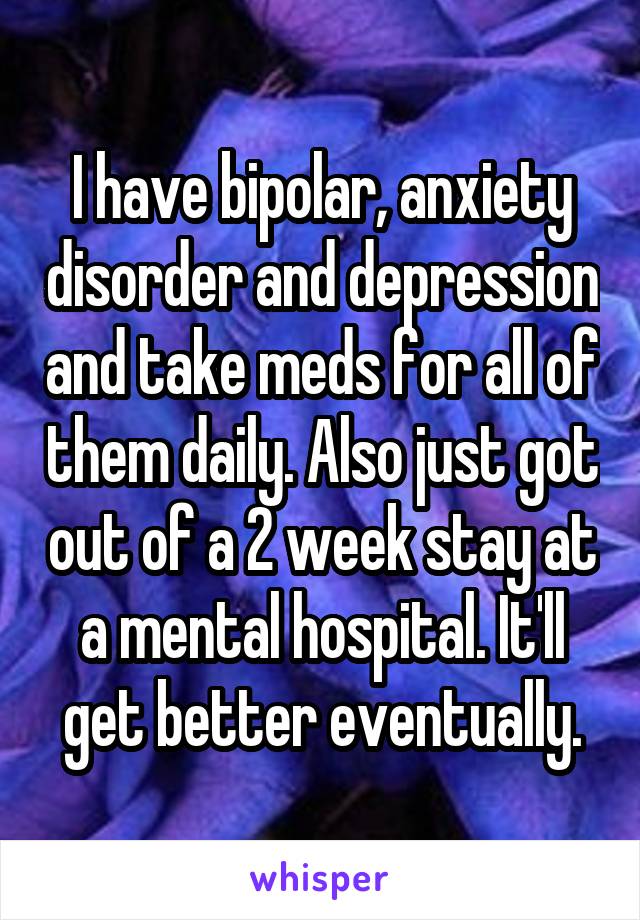 I have bipolar, anxiety disorder and depression and take meds for all of them daily. Also just got out of a 2 week stay at a mental hospital. It'll get better eventually.