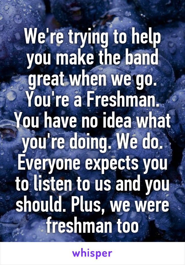 We're trying to help you make the band great when we go. You're a Freshman. You have no idea what you're doing. We do. Everyone expects you to listen to us and you should. Plus, we were freshman too