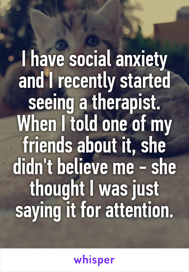 I have social anxiety and I recently started seeing a therapist. When I told one of my friends about it, she didn't believe me - she thought I was just saying it for attention.