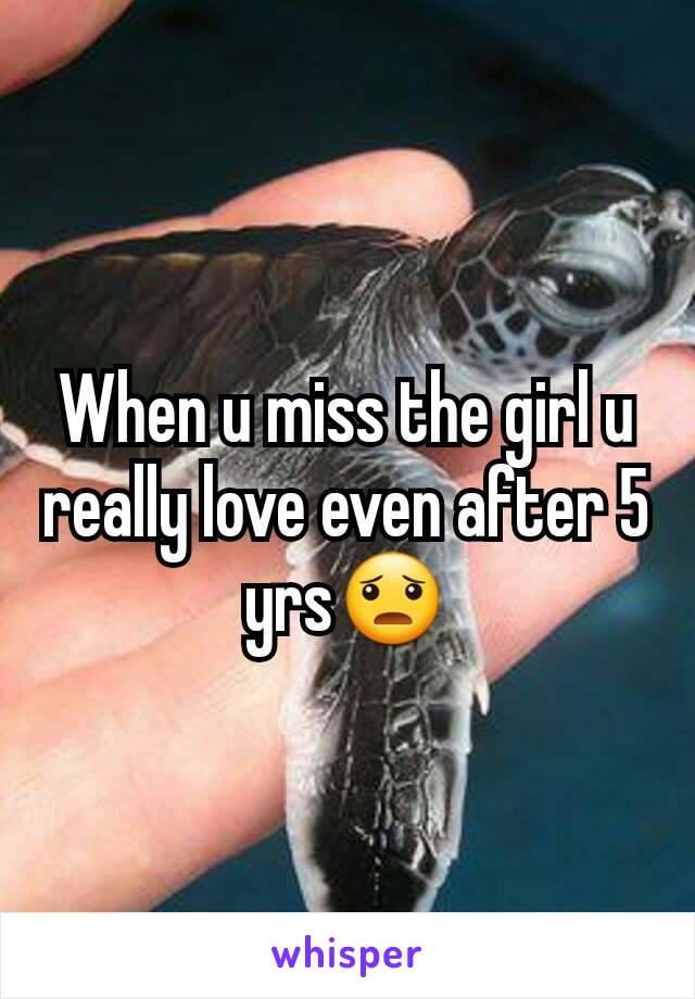 When u miss the girl u really love even after 5 yrs😦