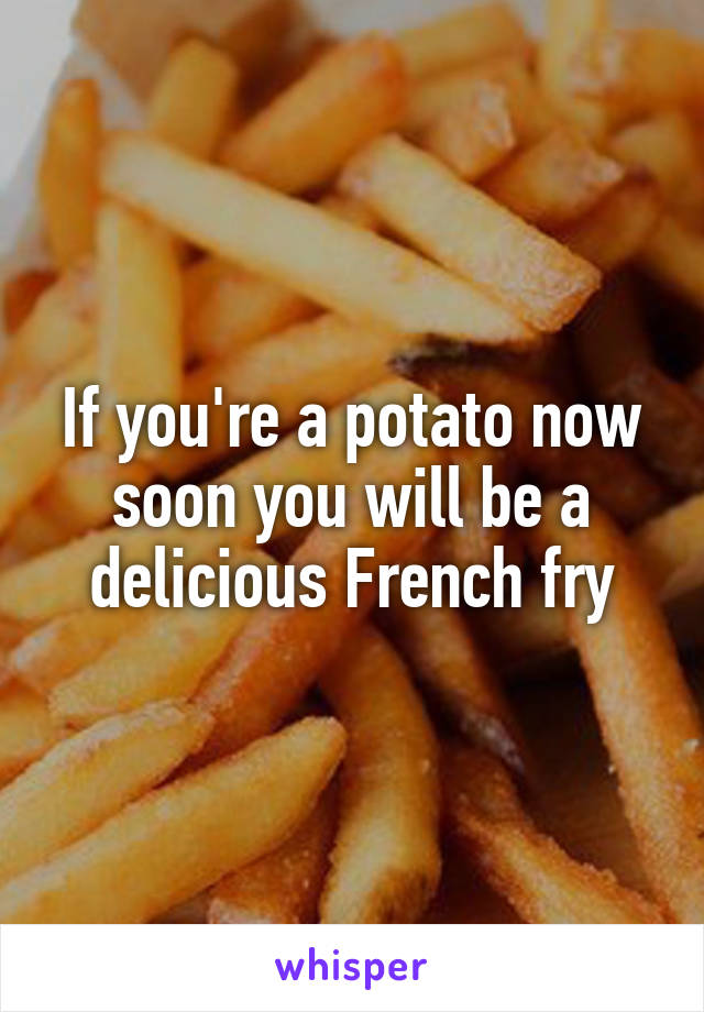 If you're a potato now soon you will be a delicious French fry