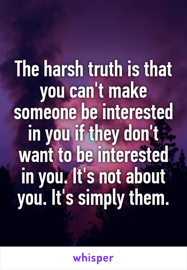 The harsh truth is that you can't make someone be interested in you if they don't want to be interested in you. It's not about you. It's simply them.