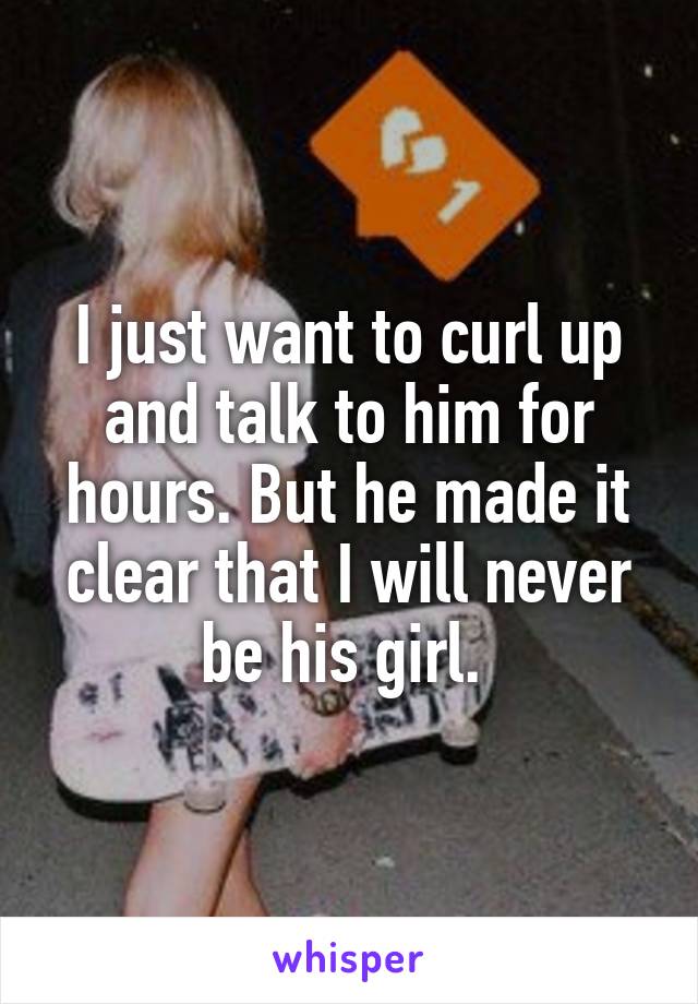 I just want to curl up and talk to him for hours. But he made it clear that I will never be his girl. 